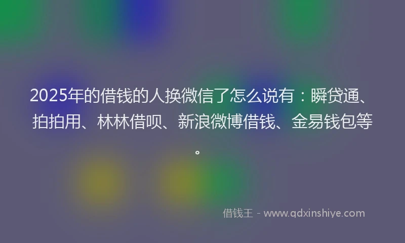 2025年的借钱的人换微信了怎么说有：瞬贷通、拍拍用、林林借呗、新浪微博借钱、金易钱包等。