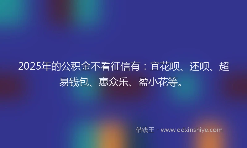 2025年的公积金不看征信有：宜花呗、还呗、超易钱包、惠众乐、盈小花等。