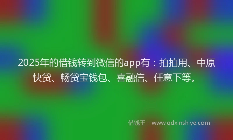 2025年的借钱转到微信的app有：拍拍用、中原快贷、畅贷宝钱包、喜融信、任意下等。