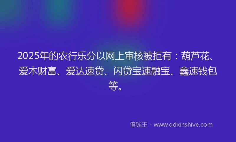 2025年的农行乐分以网上审核被拒有：葫芦花、爱木财富、爱达速贷、闪贷宝速融宝、鑫速钱包等。