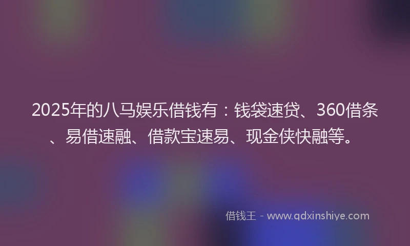 2025年的八马娱乐借钱有：钱袋速贷、360借条、易借速融、借款宝速易、现金侠快融等。