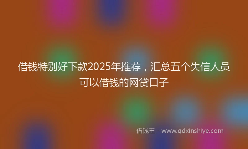 借钱特别好下款2025年推荐，汇总五个失信人员可以借钱的网贷口子