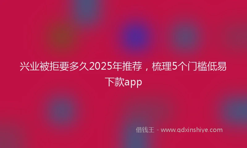 兴业被拒要多久2025年推荐，梳理5个门槛低易下款app