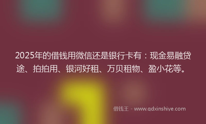 2025年的借钱用微信还是银行卡有：现金易融贷途、拍拍用、银河好租、万贝租物、盈小花等。