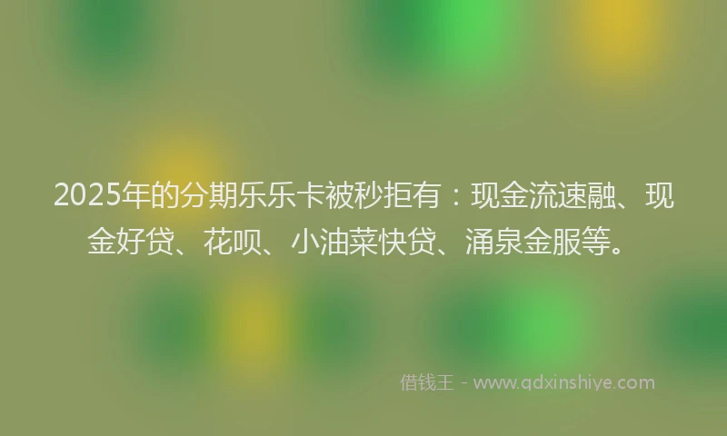 2025年的分期乐乐卡被秒拒有：现金流速融、现金好贷、花呗、小油菜快贷、涌泉金服等。