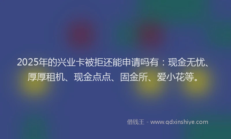 2025年的兴业卡被拒还能申请吗有：现金无忧、厚厚租机、现金点点、固金所、爱小花等。