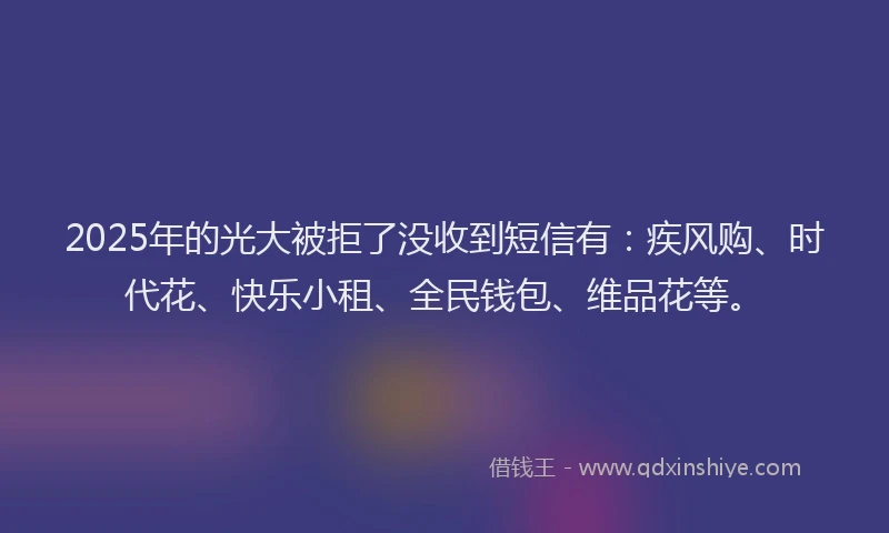 2025年的光大被拒了没收到短信有：疾风购、时代花、快乐小租、全民钱包、维品花等。