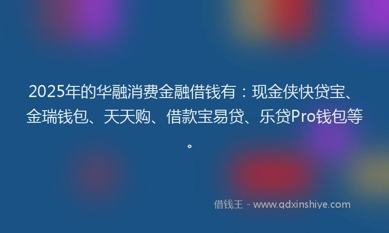 2025年的华融消费金融借钱有：现金侠快贷宝、金瑞钱包、天天购、借款宝易贷、乐贷Pro钱包等。