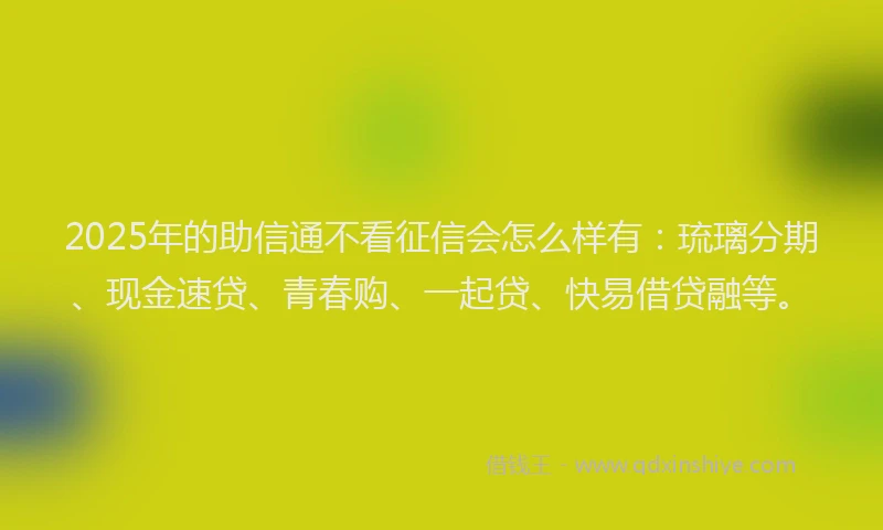 2025年的助信通不看征信会怎么样有：琉璃分期、现金速贷、青春购、一起贷、快易借贷融等。