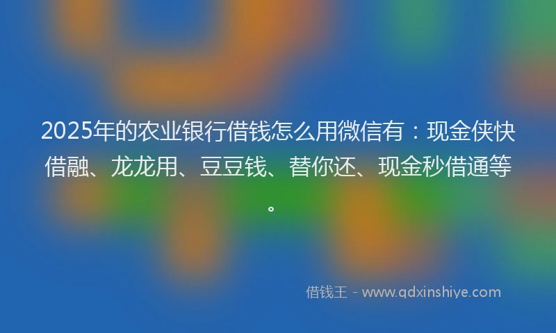 2025年的农业银行借钱怎么用微信有：现金侠快借融、龙龙用、豆豆钱、替你还、现金秒借通等。