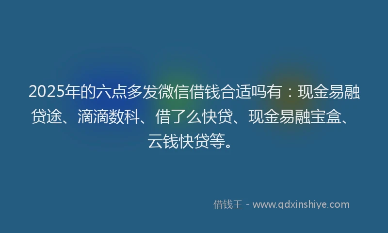 2025年的六点多发微信借钱合适吗有：现金易融贷途、滴滴数科、借了么快贷、现金易融宝盒、云钱快贷等。