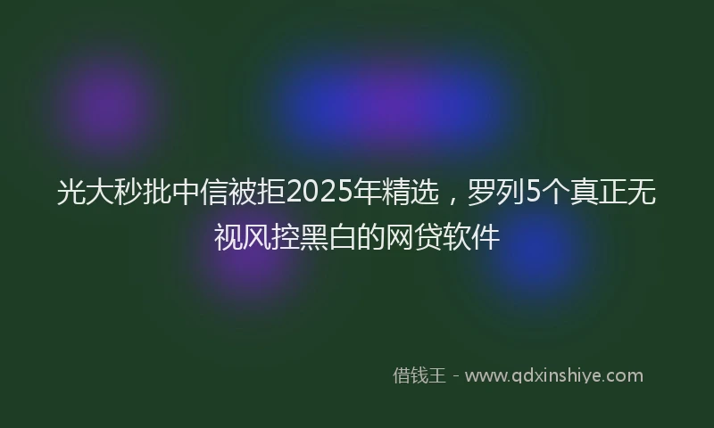 光大秒批中信被拒2025年精选，罗列5个真正无视风控黑白的网贷软件
