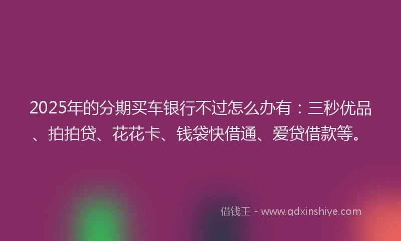 2025年的分期买车银行不过怎么办有：三秒优品、拍拍贷、花花卡、钱袋快借通、爱贷借款等。