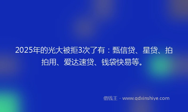 2025年的光大被拒3次了有：甄信贷、星贷、拍拍用、爱达速贷、钱袋快易等。