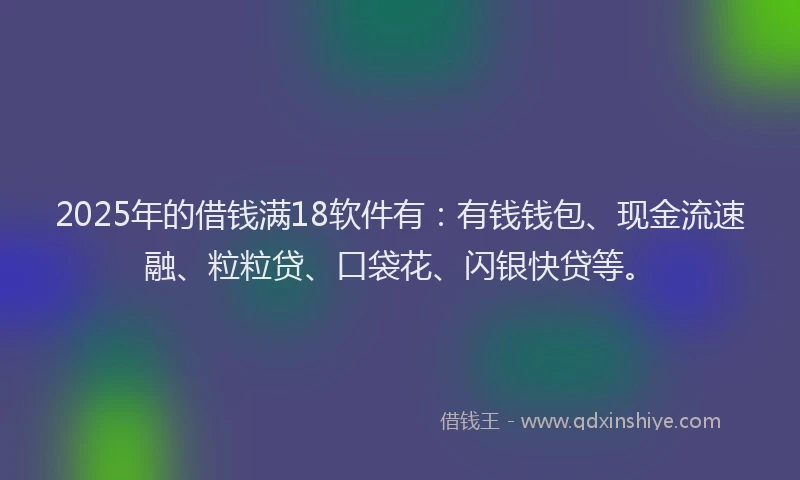 2025年的借钱满18软件有：有钱钱包、现金流速融、粒粒贷、口袋花、闪银快贷等。