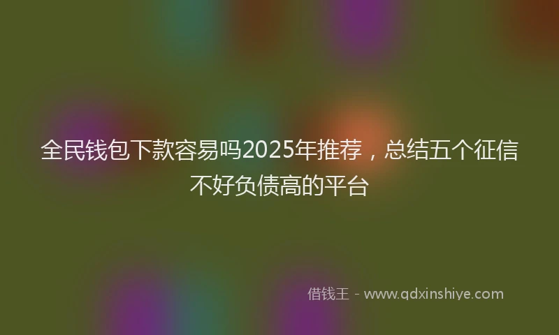全民钱包下款容易吗2025年推荐，总结五个征信不好负债高的平台