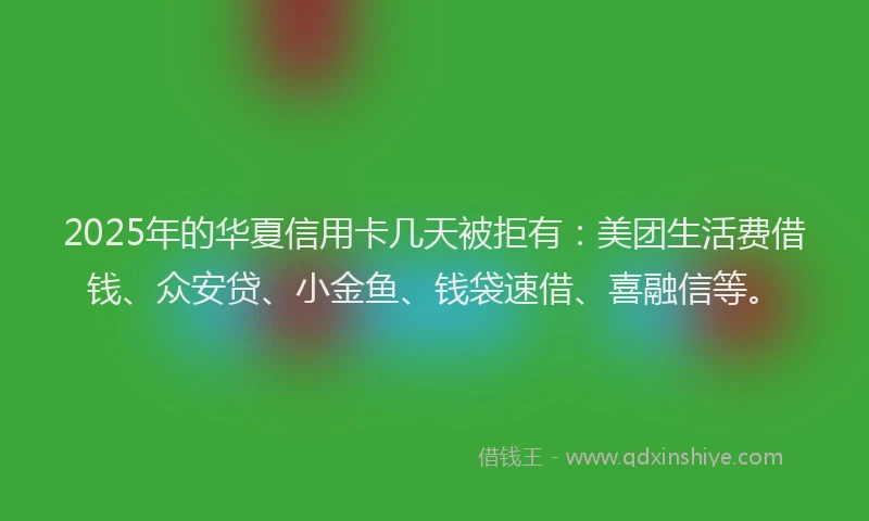 2025年的华夏信用卡几天被拒有：美团生活费借钱、众安贷、小金鱼、钱袋速借、喜融信等。