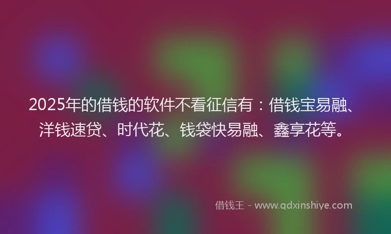 2025年的借钱的软件不看征信有：借钱宝易融、洋钱速贷、时代花、钱袋快易融、鑫享花等。
