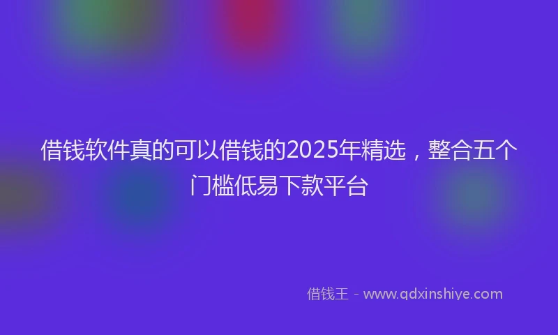 借钱软件真的可以借钱的2025年精选，整合五个门槛低易下款平台