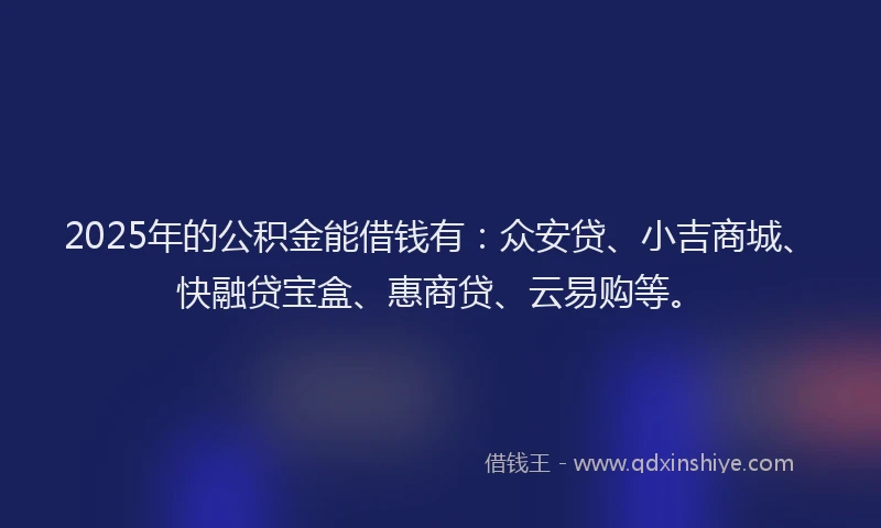 2025年的公积金能借钱有：众安贷、小吉商城、快融贷宝盒、惠商贷、云易购等。