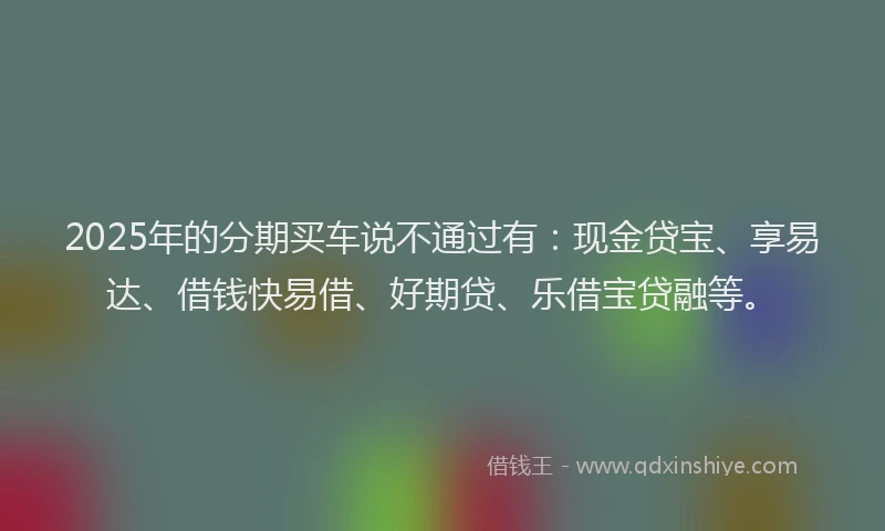 2025年的分期买车说不通过有：现金贷宝、享易达、借钱快易借、好期贷、乐借宝贷融等。