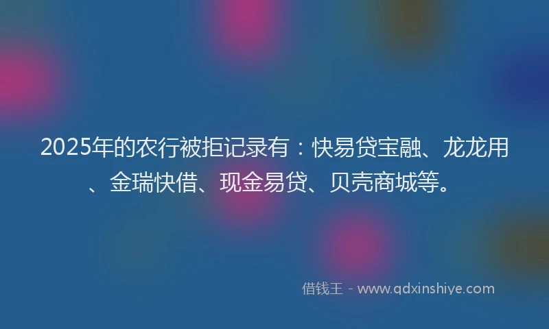 2025年的农行被拒记录有：快易贷宝融、龙龙用、金瑞快借、现金易贷、贝壳商城等。