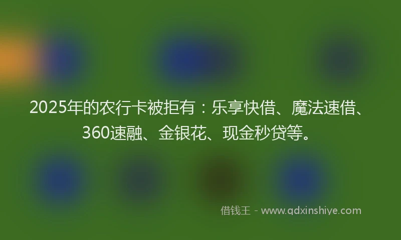 2025年的农行卡被拒有：乐享快借、魔法速借、360速融、金银花、现金秒贷等。