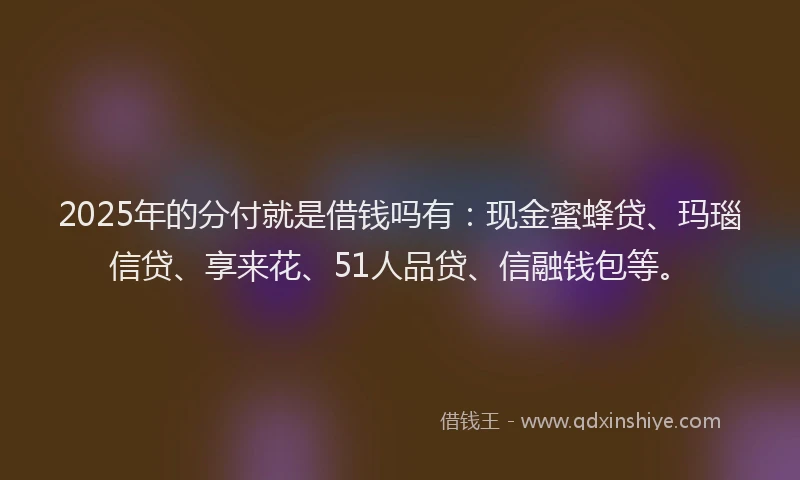 2025年的分付就是借钱吗有：现金蜜蜂贷、玛瑙信贷、享来花、51人品贷、信融钱包等。