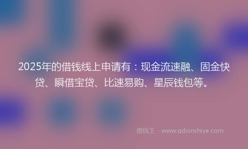 2025年的借钱线上申请有：现金流速融、固金快贷、瞬借宝贷、比速易购、星辰钱包等。