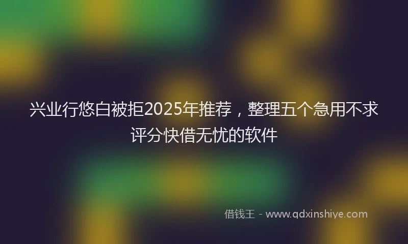兴业行悠白被拒2025年推荐，整理五个急用不求评分快借无忧的软件