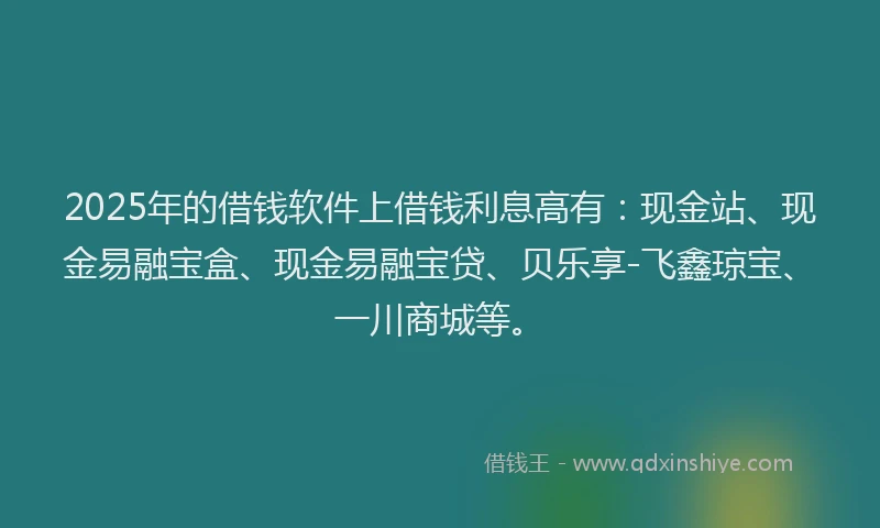 2025年的借钱软件上借钱利息高有：现金站、现金易融宝盒、现金易融宝贷、贝乐享-飞鑫琼宝、一川商城等。