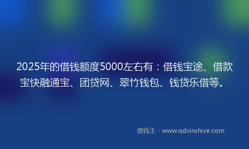 2025年的借钱额度5000左右有：借钱宝途、借款宝快融通宝、团贷网、翠竹钱包、钱贷乐借等。