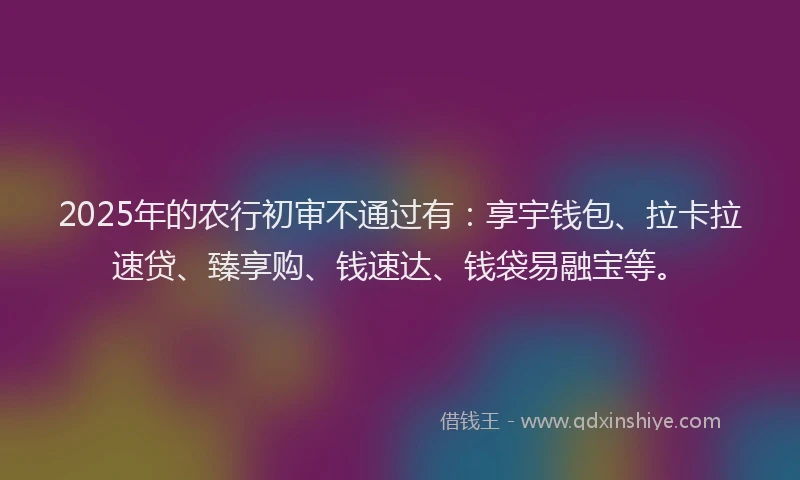 2025年的农行初审不通过有：享宇钱包、拉卡拉速贷、臻享购、钱速达、钱袋易融宝等。