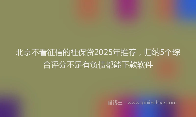 北京不看征信的社保贷2025年推荐，归纳5个综合评分不足有负债都能下款软件