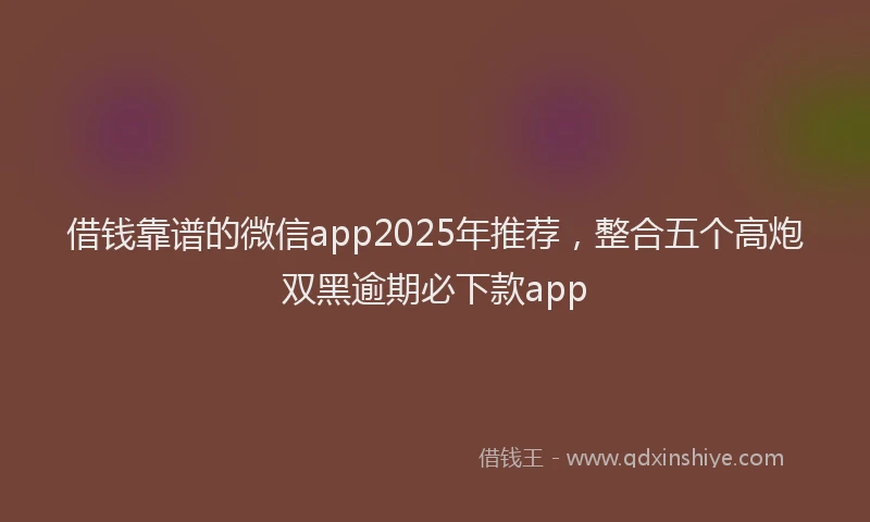 借钱靠谱的微信app2025年推荐，整合五个高炮双黑逾期必下款app