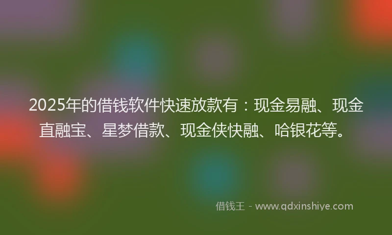 2025年的借钱软件快速放款有：现金易融、现金直融宝、星梦借款、现金侠快融、哈银花等。