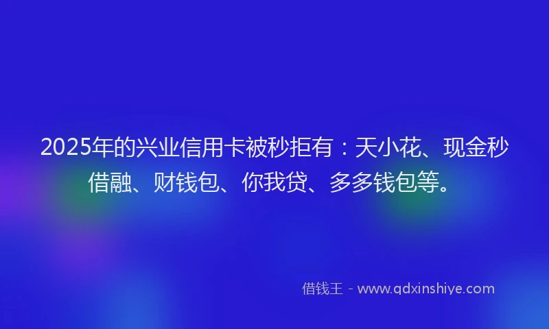 2025年的兴业信用卡被秒拒有：天小花、现金秒借融、财钱包、你我贷、多多钱包等。