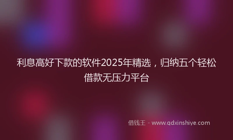 利息高好下款的软件2025年精选，归纳五个轻松借款无压力平台