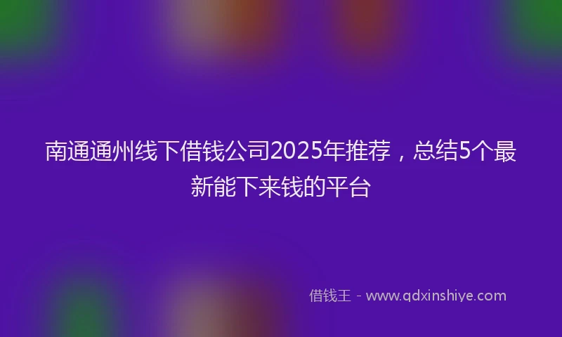 南通通州线下借钱公司2025年推荐，总结5个最新能下来钱的平台
