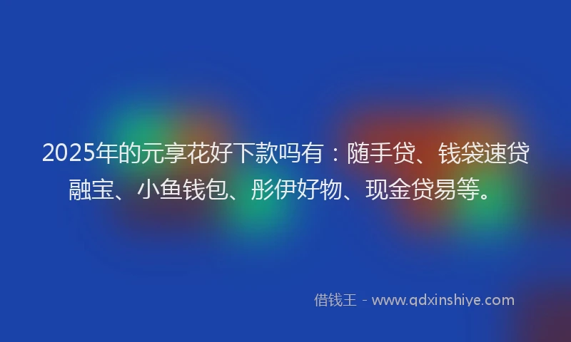 2025年的元享花好下款吗有：随手贷、钱袋速贷融宝、小鱼钱包、彤伊好物、现金贷易等。