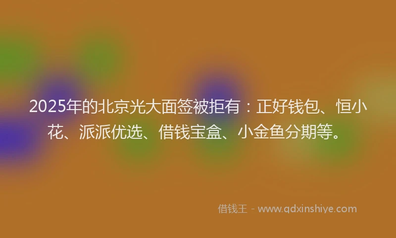 2025年的北京光大面签被拒有：正好钱包、恒小花、派派优选、借钱宝盒、小金鱼分期等。