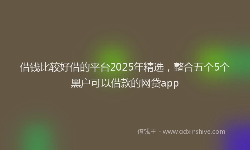 借钱比较好借的平台2025年精选，整合五个5个黑户可以借款的网贷app