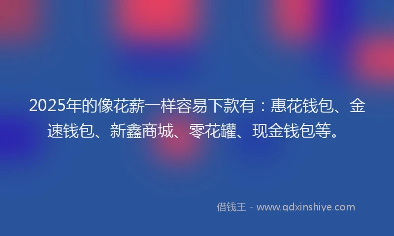2025年的像花薪一样容易下款有：惠花钱包、金速钱包、新鑫商城、零花罐、现金钱包等。