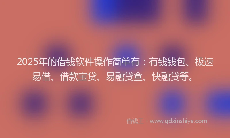 2025年的借钱软件操作简单有：有钱钱包、极速易借、借款宝贷、易融贷盒、快融贷等。