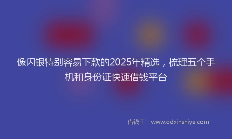 像闪银特别容易下款的2025年精选，梳理五个手机和身份证快速借钱平台