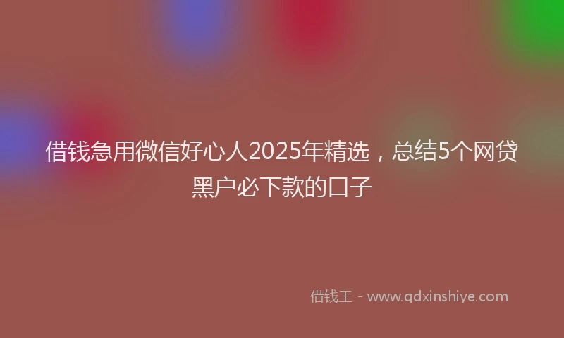 借钱急用微信好心人2025年精选，总结5个网贷黑户必下款的口子