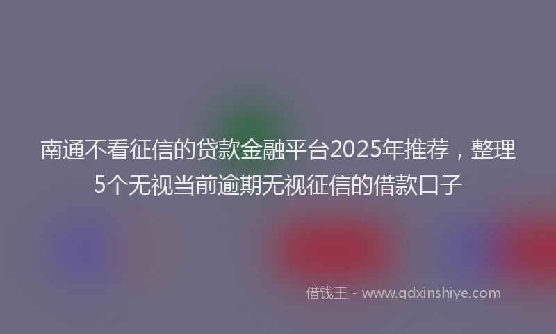 南通不看征信的贷款金融平台2025年推荐，整理5个无视当前逾期无视征信的借款口子