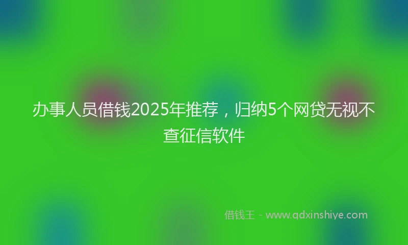 办事人员借钱2025年推荐，归纳5个网贷无视不查征信软件