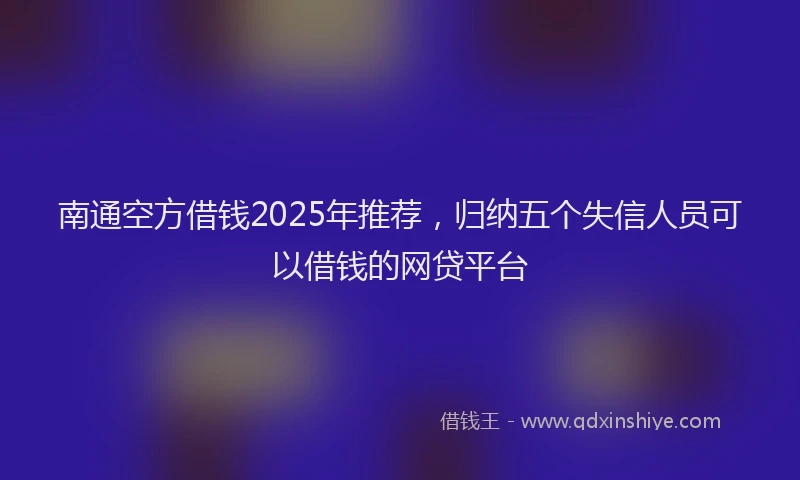 南通空方借钱2025年推荐，归纳五个失信人员可以借钱的网贷平台