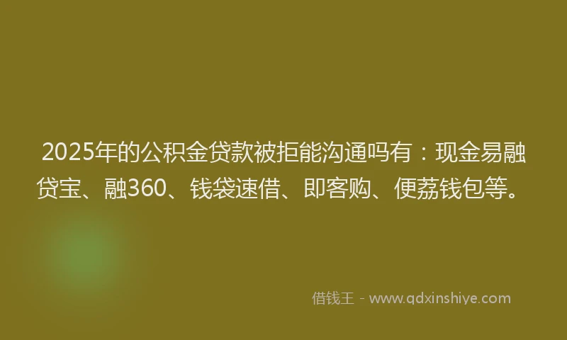 2025年的公积金贷款被拒能沟通吗有：现金易融贷宝、融360、钱袋速借、即客购、便荔钱包等。